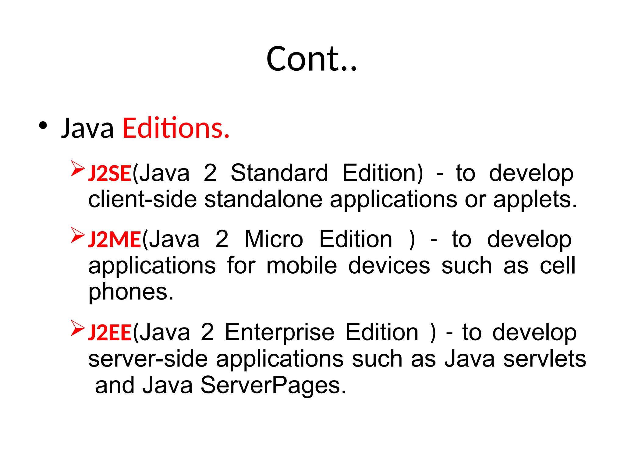 Cont..
• Java Editions.
J2SE(Java 2 Standard Edition) - to develop
client-side standalone applications or applets.
J2ME(Java 2 Micro Edition ) - to develop
applications for mobile devices such as cell
phones.
J2EE(Java 2 Enterprise Edition ) - to develop
server-side applications such as Java servlets
and Java ServerPages.
 