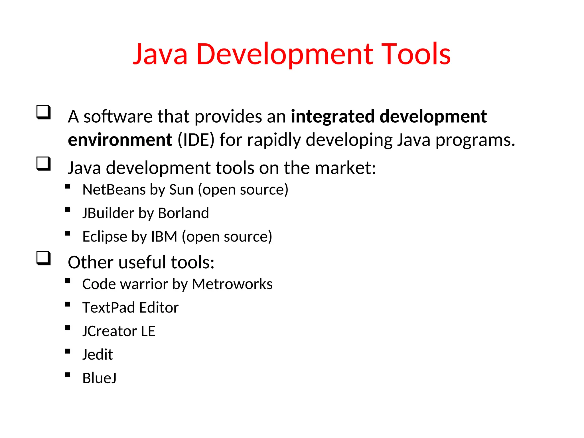 Java Development Tools
 A software that provides an integrated development
environment (IDE) for rapidly developing Java programs.
 Java development tools on the market:
 NetBeans by Sun (open source)
 JBuilder by Borland
 Eclipse by IBM (open source)
 Other useful tools:
 Code warrior by Metroworks
 TextPad Editor
 JCreator LE
 Jedit
 BlueJ
 