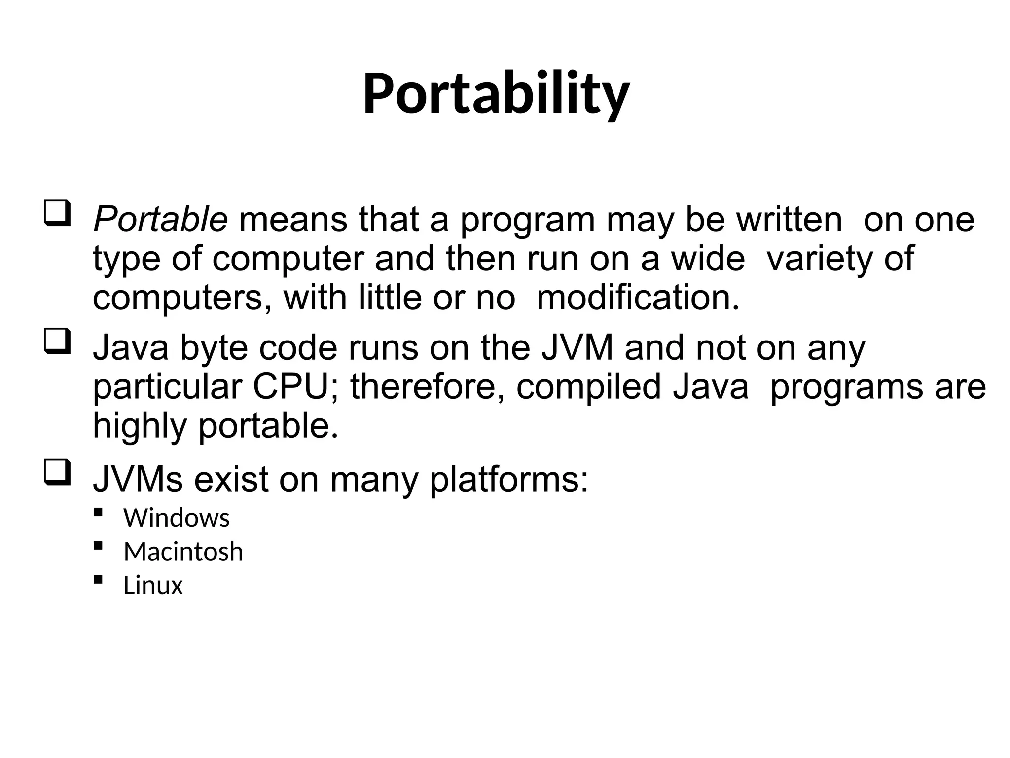 Portability
 Portable means that a program may be written on one
type of computer and then run on a wide variety of
computers, with little or no modification.
 Java byte code runs on the JVM and not on any
particular CPU; therefore, compiled Java programs are
highly portable.
 JVMs exist on many platforms:
 Windows
 Macintosh
 Linux
 