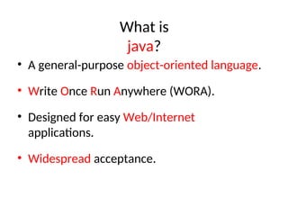 What is
java?
• A general-purpose object-oriented language.
• Write Once Run Anywhere (WORA).
• Designed for easy Web/Internet
applications.
• Widespread acceptance.
 