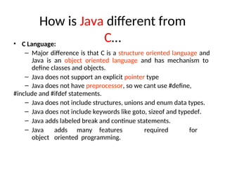 How is Java different from
C…
• C Language:
– Major difference is that C is a structure oriented language and
Java is an object oriented language and has mechanism to
define classes and objects.
– Java does not support an explicit pointer type
– Java does not have preprocessor, so we cant use #define,
#include and #ifdef statements.
– Java does not include structures, unions and enum data types.
– Java does not include keywords like goto, sizeof and typedef.
– Java adds labeled break and continue statements.
– Java adds many features required for
object oriented programming.
 