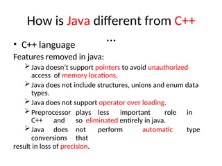 How is Java different from C++
…
• C++ language
Features removed in java:
Java doesn’t support pointers to avoid unauthorized
access of memory locations.
Java does not include structures, unions and enum data
types.
Java does not support operator over loading.
Preprocessor plays less important role in
C++ and so eliminated entirely in java.
Java does not perform automatic type
conversions that
result in loss of precision.
 