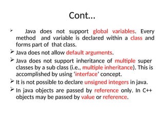 Cont…
 Java does not support global variables. Every
method and variable is declared within a class and
forms part of that class.
 Java does not allow default arguments.
 Java does not support inheritance of multiple super
classes by a sub class (i.e., multiple inheritance). This is
accomplished by using ‘interface’ concept.
 It is not possible to declare unsigned integers in java.
 In java objects are passed by reference only. In C++
objects may be passed by value or reference.
 