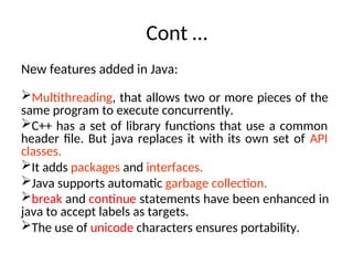Cont …
New features added in Java:
Multithreading, that allows two or more pieces of the
same program to execute concurrently.
C++ has a set of library functions that use a common
header file. But java replaces it with its own set of API
classes.
It adds packages and interfaces.
Java supports automatic garbage collection.
break and continue statements have been enhanced in
java to accept labels as targets.
The use of unicode characters ensures portability.
 