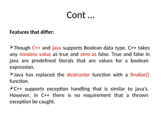 Cont …
Features that differ:
Though C++ and java supports Boolean data type, C++ takes
any nonzero value as true and zero as false. True and false in
java are predefined literals that are values for a boolean
expression.
Java has replaced the destructor function with a finalize()
function.
C++ supports exception handling that is similar to java's.
However, in C++ there is no requirement that a thrown
exception be caught.
 