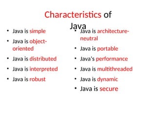 Characteristics of
Java
• Java is simple
• Java is object-
oriented
• Java is distributed
• Java is interpreted
• Java is robust
• Java is architecture-
neutral
• Java is portable
• Java’s performance
• Java is multithreaded
• Java is dynamic
• Java is secure
 