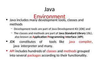 Java
Environment
• Java includes many development tools, classes and
methods
– Development tools are part of Java Development Kit (JDK) and
– The classes and methods are part of Java Standard Library (JSL),
also known as Application Programming Interface (API).
• JDK constitutes of tools like java compiler,
java interpreter and many.
• API includes hundreds of classes and methods grouped
into several packages according to their functionality.
 