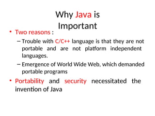 Why Java is
Important
• Two reasons :
– Trouble with C/C++ language is that they are not
portable and are not platform independent
languages.
– Emergence of World Wide Web, which demanded
portable programs
• Portability and security necessitated the
invention of Java
 