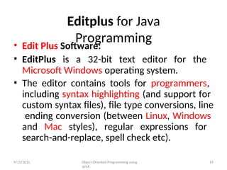 Editplus for Java
Programming
• Edit Plus Software:
• EditPlus is a 32-bit text editor for the
Microsoft Windows operating system.
• The editor contains tools for programmers,
including syntax highlighting (and support for
custom syntax files), file type conversions, line
ending conversion (between Linux, Windows
and Mac styles), regular expressions for
search-and-replace, spell check etc).
9/15/2011 Object Oriented Programming using
JAVA
19
 