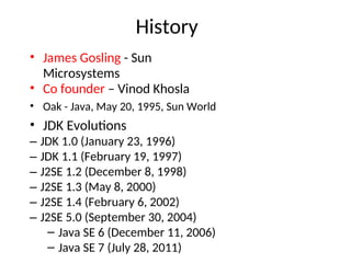 History
• James Gosling - Sun
Microsystems
• Co founder – Vinod Khosla
• Oak - Java, May 20, 1995, Sun World
• JDK Evolutions
– JDK 1.0 (January 23, 1996)
– JDK 1.1 (February 19, 1997)
– J2SE 1.2 (December 8, 1998)
– J2SE 1.3 (May 8, 2000)
– J2SE 1.4 (February 6, 2002)
– J2SE 5.0 (September 30, 2004)
– Java SE 6 (December 11, 2006)
– Java SE 7 (July 28, 2011)
 