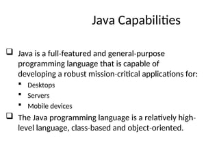 Java Capabilities
 Java is a full featured and general purpose
‐ ‐
programming language that is capable of
developing a robust mission critical applications for:
‐
 Desktops
 Servers
 Mobile devices
 The Java programming language is a relatively high‐
level language, class based and object oriented.
‐ ‐
 