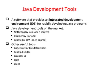 Java Development Tools
 A software that provides an integrated development
environment (IDE) for rapidly developing Java programs.
 Java development tools on the market:
 NetBeans by Sun (open source)
 JBuilder by Borland
 Eclipse by IBM (open source)
 Other useful tools:
 Code warrior by Metroworks
 TextPad Editor
 JCreator LE
 Jedit
 BlueJ
 