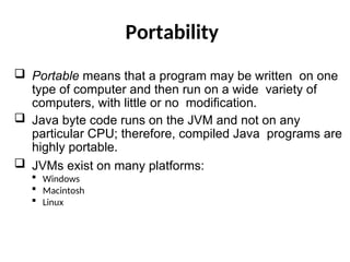 Portability
 Portable means that a program may be written on one
type of computer and then run on a wide variety of
computers, with little or no modification.
 Java byte code runs on the JVM and not on any
particular CPU; therefore, compiled Java programs are
highly portable.
 JVMs exist on many platforms:
 Windows
 Macintosh
 Linux
 
