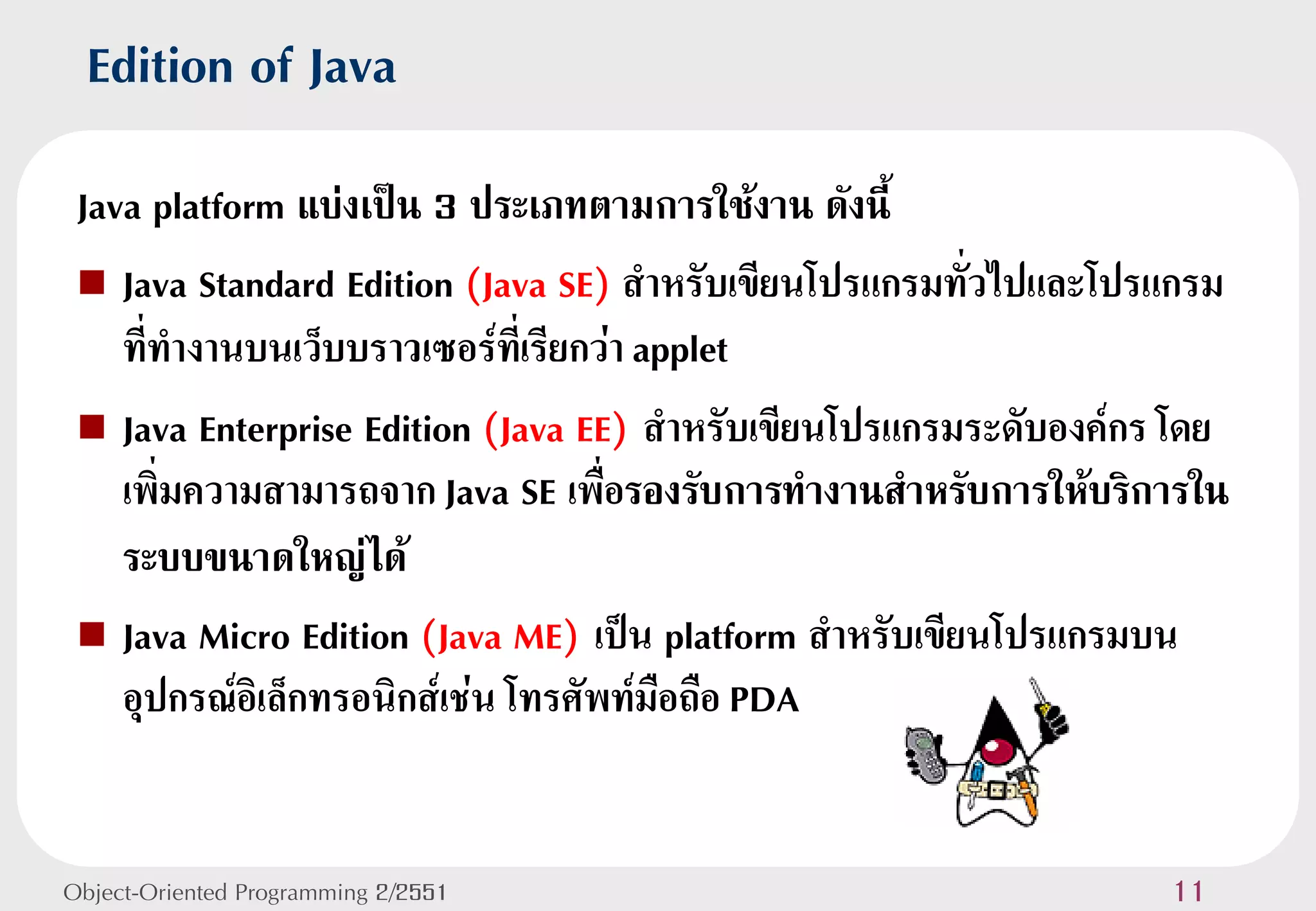 Edition of Java
 Java platform แบ่งเป็น 3 ประเภทตามการใช้งาน ดังนี้
  Java Standard Edition (Java SE) สาหรับเขียนโปรแกรมทั่วไปและโปรแกรม
    ที่ทางานบนเว็บบราวเซอร์ทเี่ รียกว่า applet
  Java Enterprise Edition (Java EE) สาหรับเขียนโปรแกรมระดับองค์กร โดย
    เพิ่มความสามารถจาก Java SE เพื่อรองรับการทางานสาหรับการให้บริการใน
    ระบบขนาดใหญ่ได้
  Java Micro Edition (Java ME) เป็น platform สาหรับเขียนโปรแกรมบน
    อุปกรณ์อิเล็กทรอนิกส์เช่น โทรศัพท์มือถือ PDA


Object-Oriented Programming 2/2551                                11
 