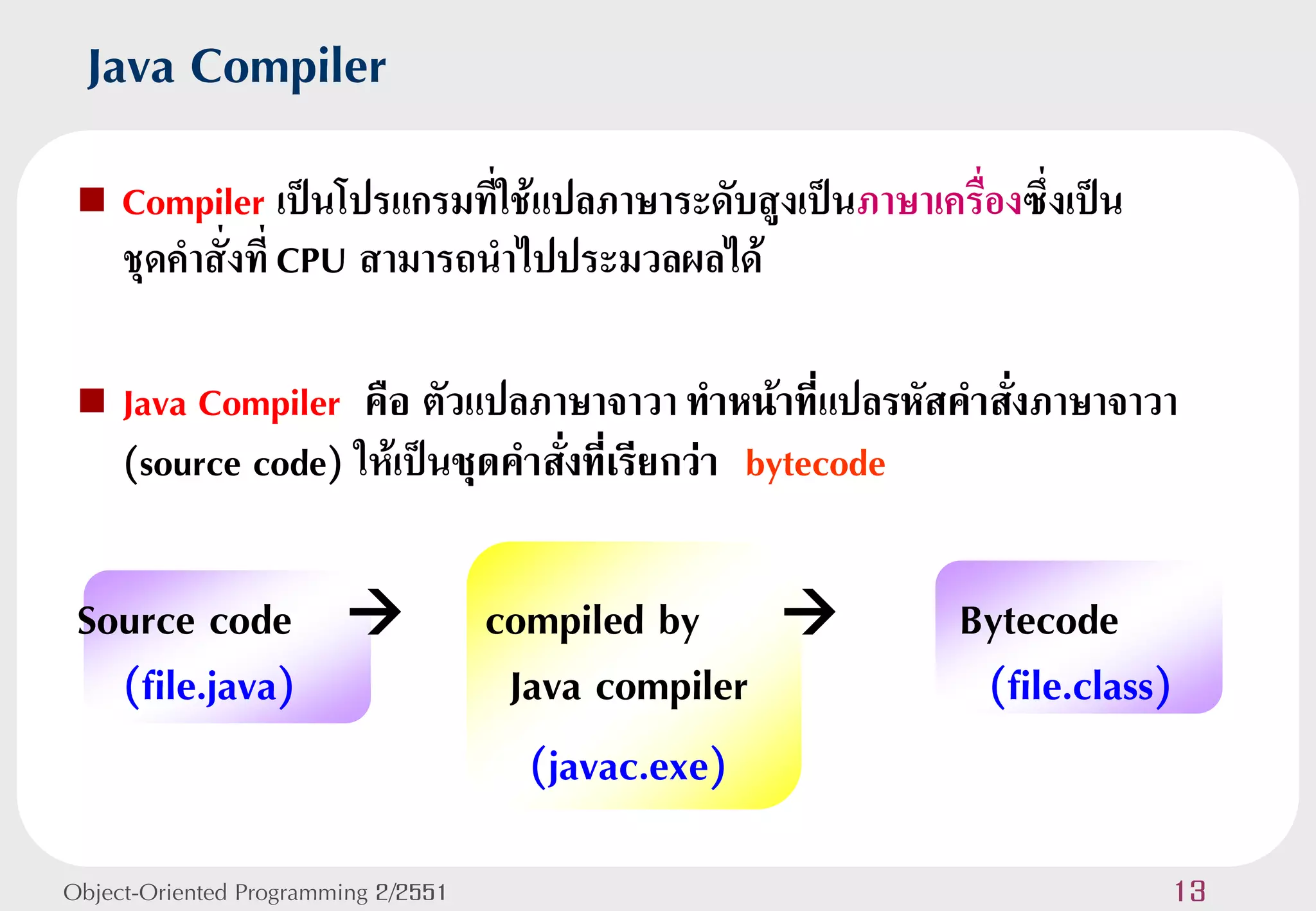Java Compiler
    Compiler เป็นโปรแกรมทีใช้แปลภาษาระดับสูงเป็นภาษาเครื่องซึ่งเป็น
                             ่
     ชุดคาสั่งที่ CPU สามารถนาไปประมวลผลได้

    Java Compiler คือ ตัวแปลภาษาจาวา ทาหน้าที่แปลรหัสคาสั่งภาษาจาวา
     (source code) ให้เป็นชุดคาสั่งที่เรียกว่า bytecode

 Source code                        compiled by        Bytecode
   (file.java)                        Java compiler       (file.class)
                                       (javac.exe)
Object-Oriented Programming 2/2551                                     13
 