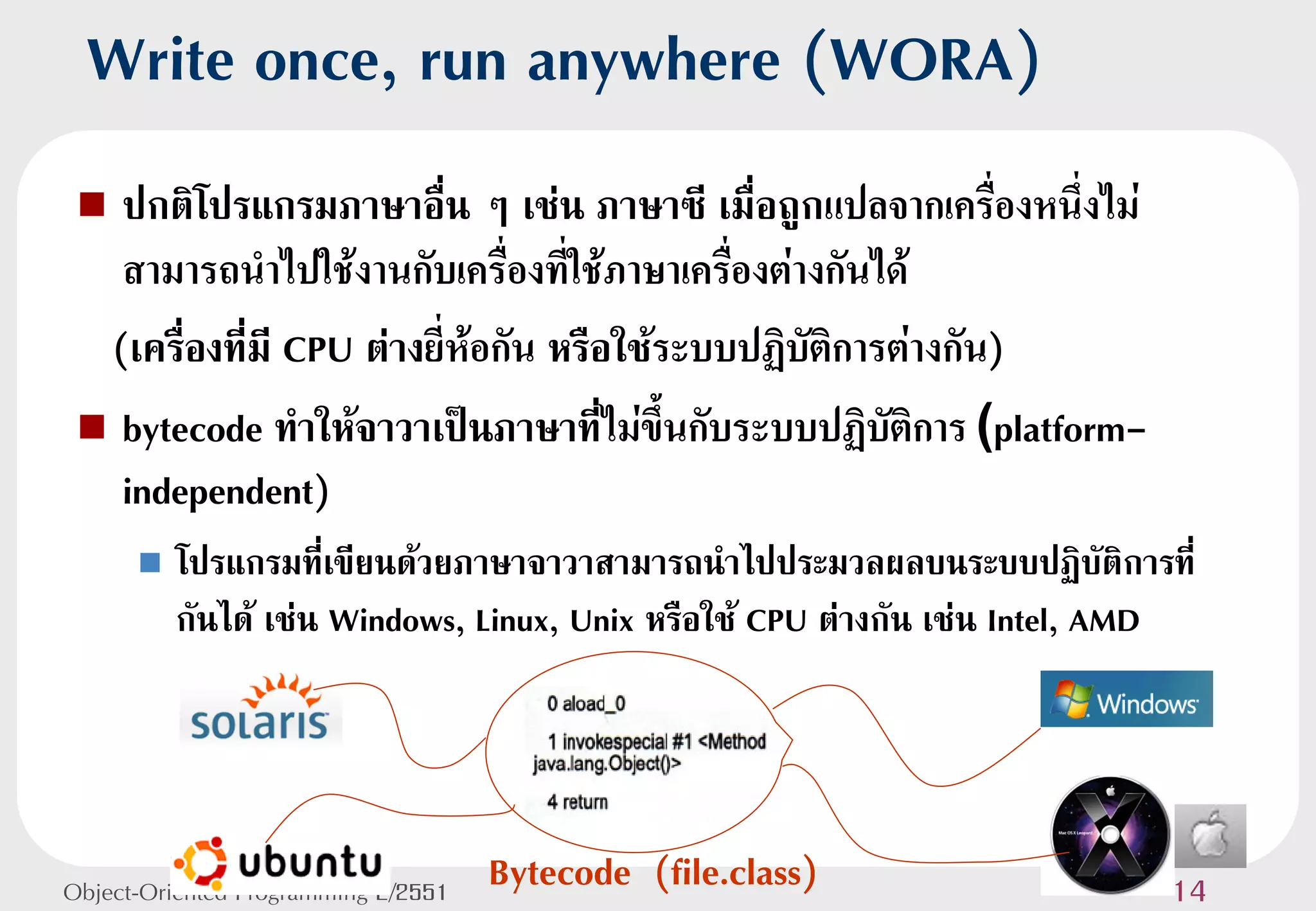 Write once, run anywhere (WORA)
  ปกติโปรแกรมภาษาอื่น ๆ เช่น ภาษาซี เมื่อถูกแปลจากเครื่องหนึ่งไม่
   สามารถนาไปใช้งานกับเครื่องที่ใช้ภาษาเครืองต่างกันได้
                                             ่
  (เครื่องที่มี CPU ต่างยี่ห้อกัน หรือใช้ระบบปฏิบติการต่างกัน)
                                                 ั
  bytecode ทาให้จาวาเป็นภาษาทีไม่ขึ้นกับระบบปฏิบติการ (platform-
                                      ่               ั
   independent)
         โปรแกรมที่เขียนด้วยภาษาจาวาสามารถนาไปประมวลผลบนระบบปฏิบัติการที่
          กันได้ เช่น Windows, Linux, Unix หรือใช้ CPU ต่างกัน เช่น Intel, AMD




Object-Oriented Programming 2/2551   Bytecode (file.class)                  14
 