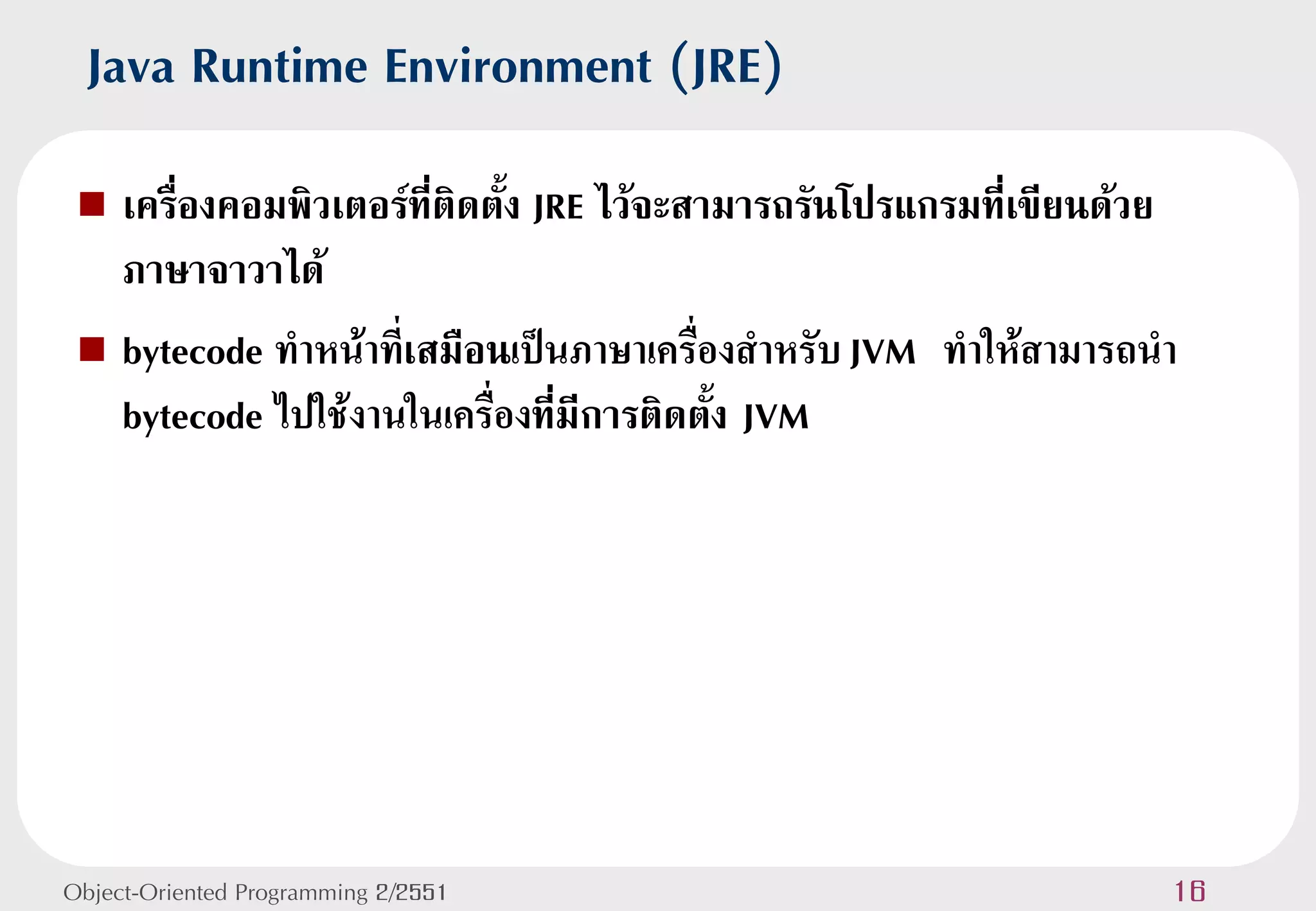 Java Runtime Environment (JRE)
  เครื่องคอมพิวเตอร์ที่ติดตั้ง JRE ไว้จะสามารถรันโปรแกรมที่เขียนด้วย
   ภาษาจาวาได้
  bytecode ทาหน้าที่เสมือนเป็นภาษาเครื่องสาหรับ JVM ทาให้สามารถนา
   bytecode ไปใช้งานในเครื่องที่มีการติดตั้ง JVM




Object-Oriented Programming 2/2551                                  16
 