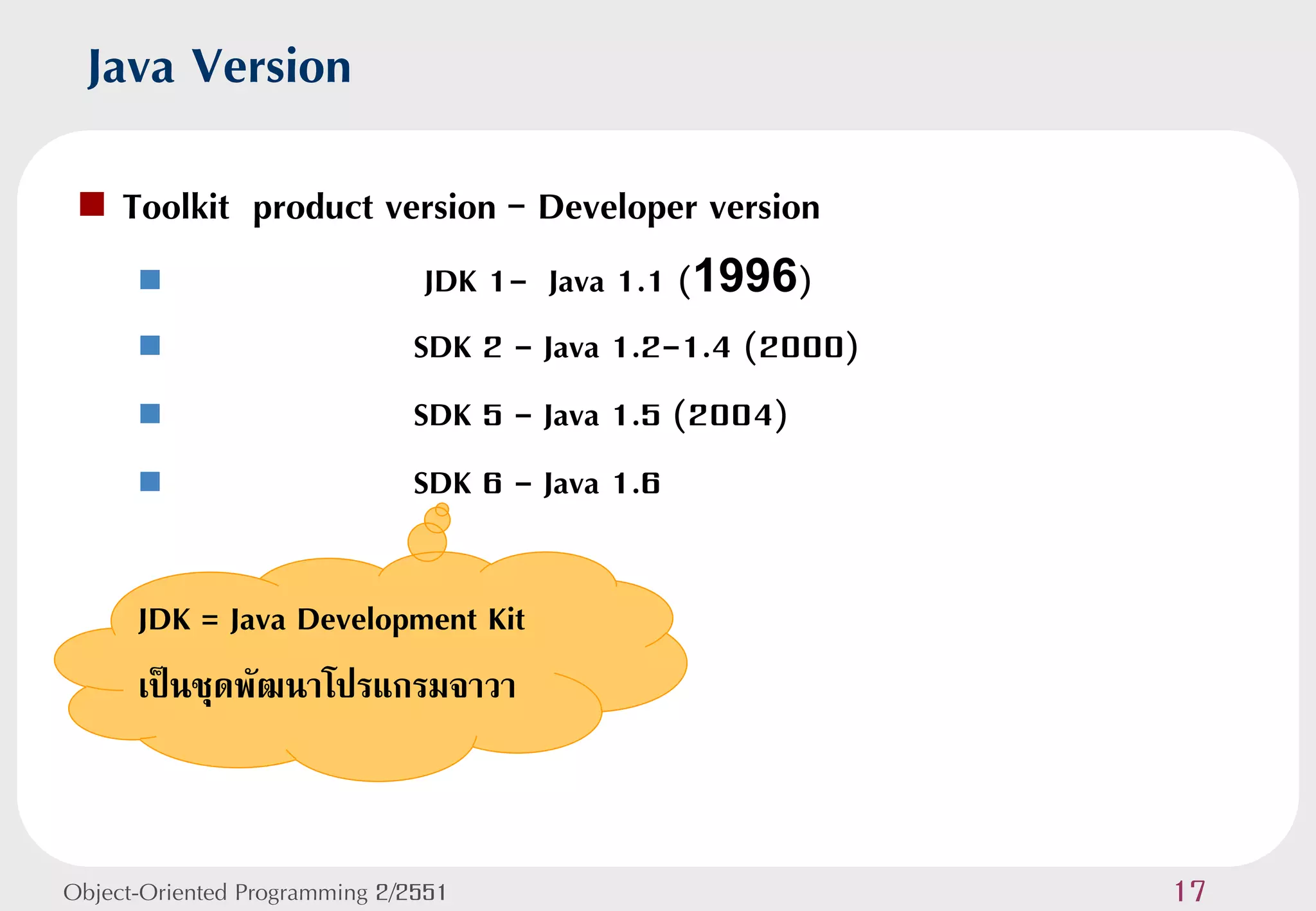 Java Version
    Toolkit product version – Developer version
                              JDK 1- Java 1.1 (1996)
                             SDK 2 - Java 1.2-1.4 (2000)
                             SDK 5 - Java 1.5 (2004)
                             SDK 6 - Java 1.6

      JDK = Java Development Kit
      เป็นชุดพัฒนาโปรแกรมจาวา



Object-Oriented Programming 2/2551                          17
 