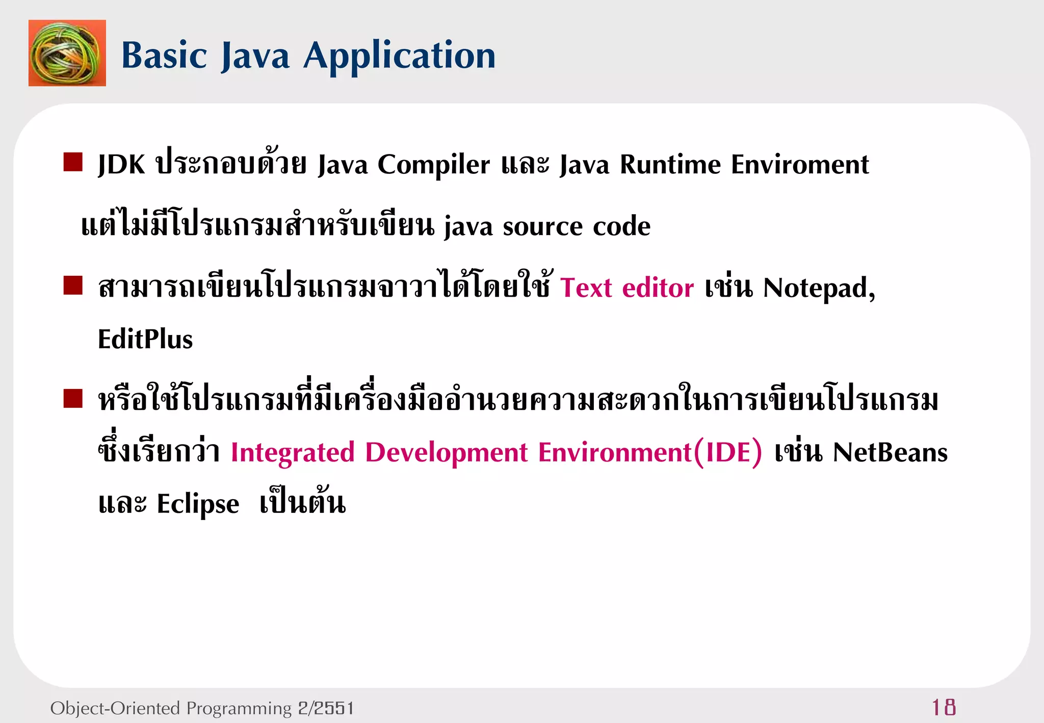 Basic Java Application
  JDK ประกอบด้วย Java Compiler และ Java Runtime Enviroment
  แต่ไม่มีโปรแกรมสาหรับเขียน java source code
  สามารถเขียนโปรแกรมจาวาได้โดยใช้ Text editor เช่น Notepad,
   EditPlus
  หรือใช้โปรแกรมที่มีเครื่องมืออานวยความสะดวกในการเขียนโปรแกรม
   ซึ่งเรียกว่า Integrated Development Environment(IDE) เช่น NetBeans
   และ Eclipse เป็นต้น



Object-Oriented Programming 2/2551                                 18
 