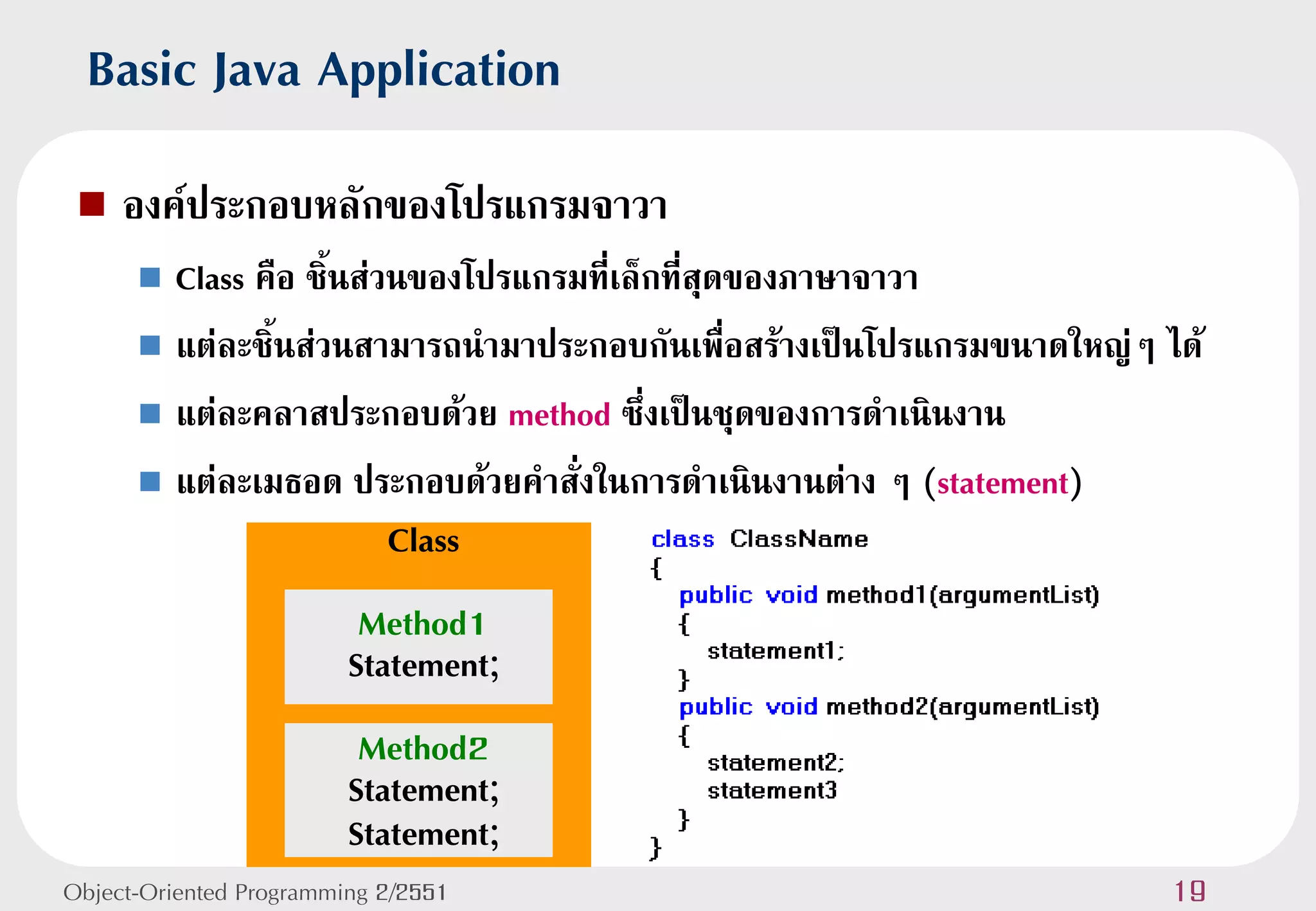Basic Java Application
    องค์ประกอบหลักของโปรแกรมจาวา
       Class คือ ชิ้นส่วนของโปรแกรมที่เล็กที่สุดของภาษาจาวา
       แต่ละชิ้นส่วนสามารถนามาประกอบกันเพื่อสร้างเป็นโปรแกรมขนาดใหญ่ๆ ได้

       แต่ละคลาสประกอบด้วย method ซึ่งเป็นชุดของการดาเนินงาน

       แต่ละเมธอด ประกอบด้วยคาสั่งในการดาเนินงานต่าง ๆ (statement)
                         Class
                          Method1
                         Statement;
                          Method2
                         Statement;
                         Statement;
Object-Oriented Programming 2/2551                                      19
 