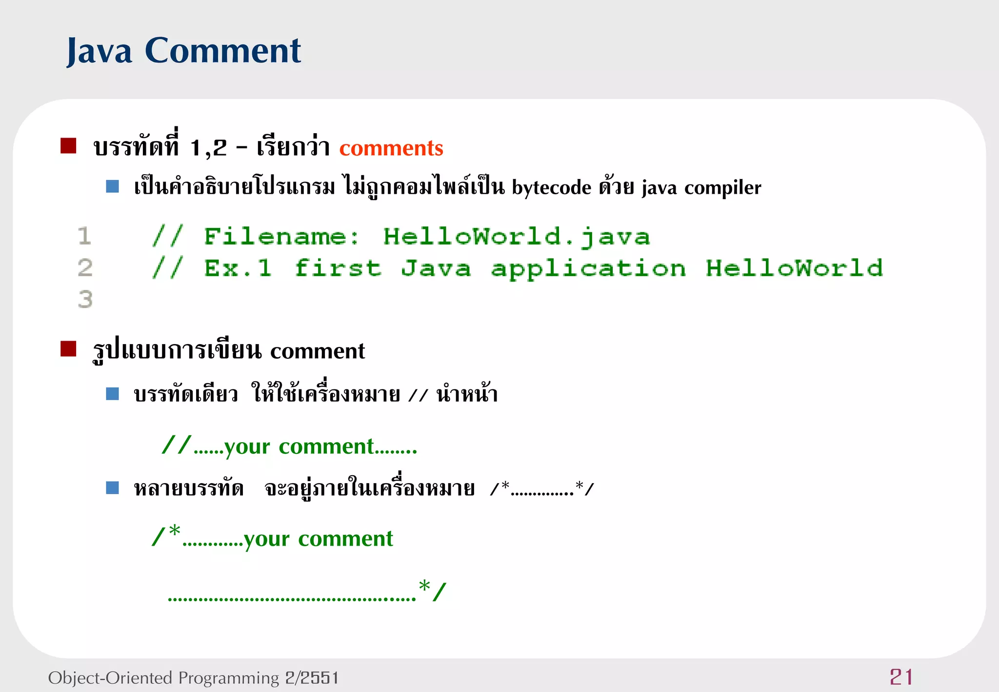 Java Comment
    บรรทัดที่ 1,2 – เรียกว่า comments
         เป็นคาอธิบายโปรแกรม ไม่ถูกคอมไพล์เป็น bytecode ด้วย java compiler




    รูปแบบการเขียน comment
         บรรทัดเดียว ให้ใช้เครื่องหมาย // นาหน้า
             //……your comment……..
         หลายบรรทัด จะอยู่ภายในเครืองหมาย /*…………..*/
                                    ่
           /*…………your comment
             ……………………………………..….*/

Object-Oriented Programming 2/2551                                            21
 