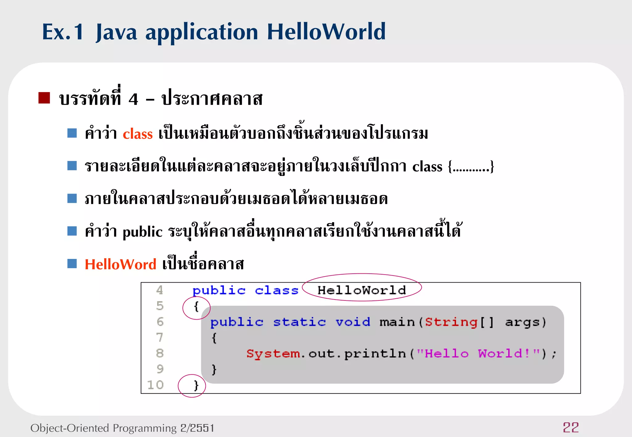 Ex.1 Java application HelloWorld
    บรรทัดที่ 4 - ประกาศคลาส
       คาว่า class เป็นเหมือนตัวบอกถึงชิ้นส่วนของโปรแกรม
       รายละเอียดในแต่ละคลาสจะอยู่ภายในวงเล็บปีกกา class {………..}

       ภายในคลาสประกอบด้วยเมธอดได้หลายเมธอด

       คาว่า public ระบุให้คลาสอื่นทุกคลาสเรียกใช้งานคลาสนี้ได้

       HelloWord เป็นชื่อคลาส




Object-Oriented Programming 2/2551                                  22
 