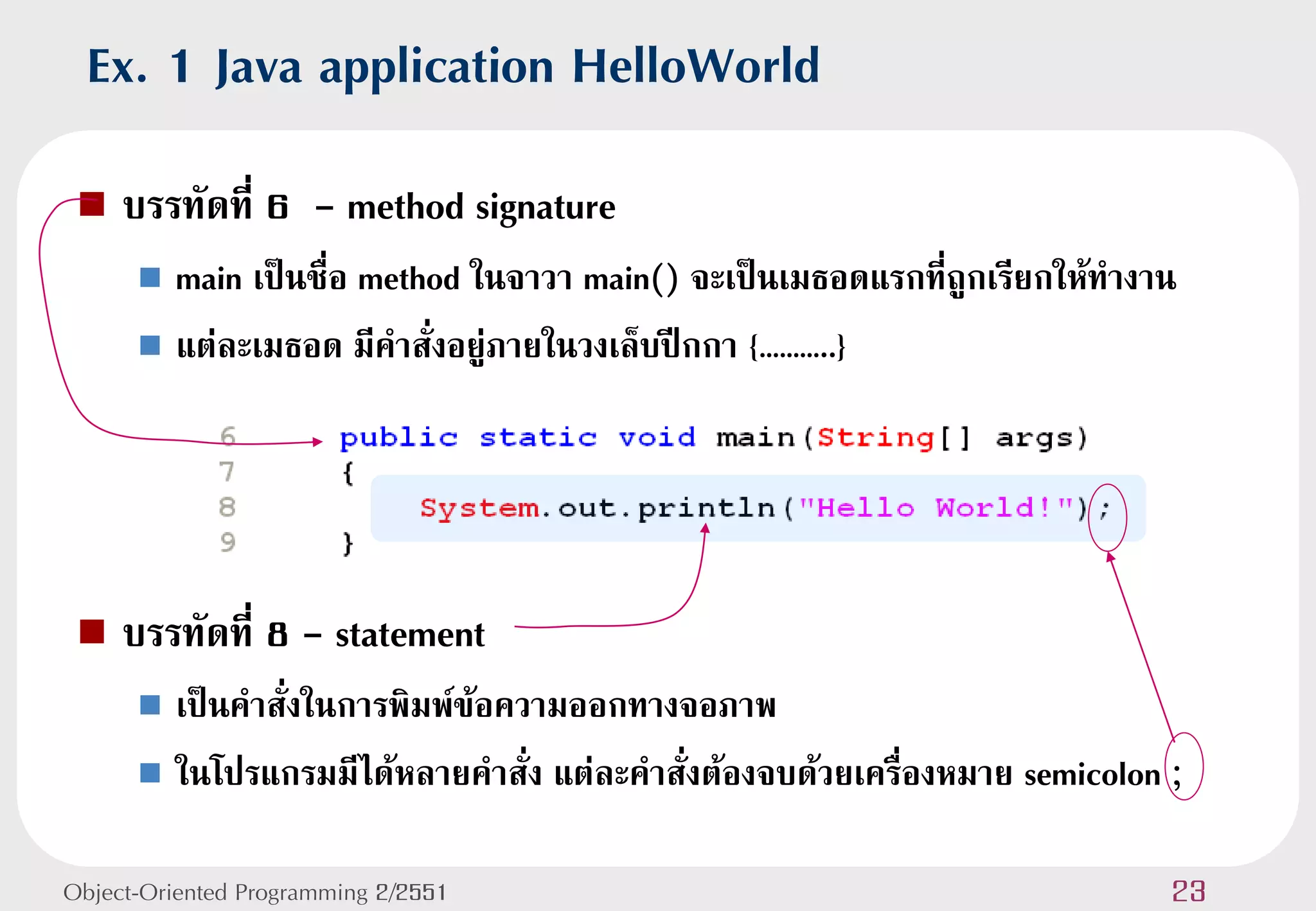 Ex. 1 Java application HelloWorld
    บรรทัดที่ 6 - method signature
       main เป็นชื่อ method ในจาวา main() จะเป็นเมธอดแรกที่ถูกเรียกให้ทางาน
       แต่ละเมธอด มีคาสั่งอยู่ภายในวงเล็บปีกกา {………..}




    บรรทัดที่ 8 - statement
       เป็นคาสั่งในการพิมพ์ข้อความออกทางจอภาพ
       ในโปรแกรมมีได้หลายคาสั่ง แต่ละคาสั่งต้องจบด้วยเครื่องหมาย semicolon ;


Object-Oriented Programming 2/2551                                          23
 