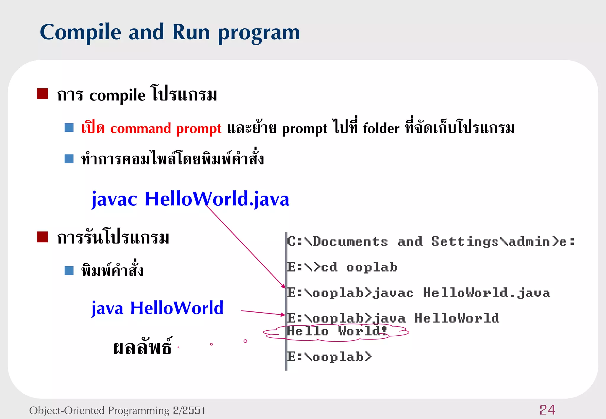 Compile and Run program
    การ compile โปรแกรม
       เปิด command prompt และย้าย prompt ไปที่ folder ที่จัดเก็บโปรแกรม
       ทาการคอมไพล์โดยพิมพ์คาสั่ง

           javac HelloWorld.java
    การรันโปรแกรม
         พิมพ์คาสั่ง
           java HelloWorld
              ผลลัพธ์

Object-Oriented Programming 2/2551                                          24
 