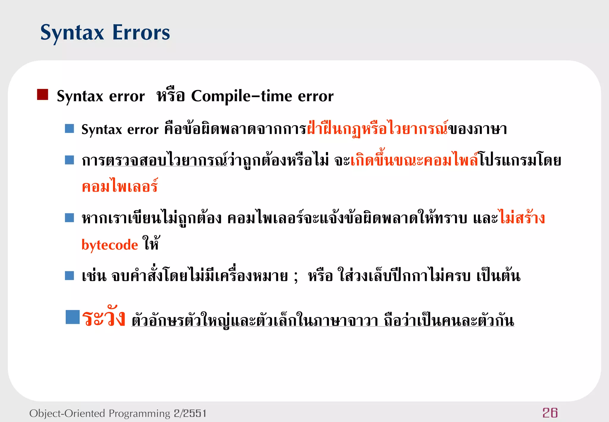 Syntax Errors
    Syntax error หรือ Compile-time error
       Syntax error คือข้อผิดพลาดจากการฝ่าฝืนกฏหรือไวยากรณ์ของภาษา
       การตรวจสอบไวยากรณ์ว่าถูกต้องหรือไม่ จะเกิดขึ้นขณะคอมไพล์โปรแกรมโดย
        คอมไพเลอร์
       หากเราเขียนไม่ถูกต้อง คอมไพเลอร์จะแจ้งข้อผิดพลาดให้ทราบ และไม่สร้าง
        bytecode ให้
       เช่น จบคาสั่งโดยไม่มีเครื่องหมาย ; หรือ ใส่วงเล็บปีกกาไม่ครบ เป็นต้น

      ระวัง ตัวอักษรตัวใหญ่และตัวเล็กในภาษาจาวา ถือว่าเป็นคนละตัวกัน


Object-Oriented Programming 2/2551                                       26
 