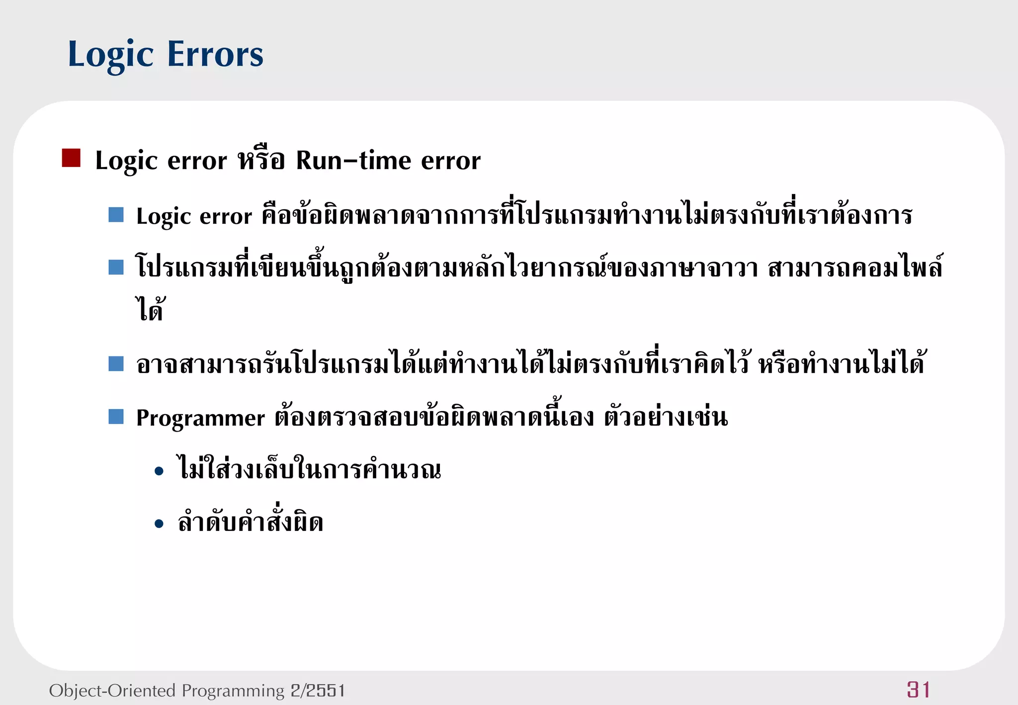 Logic Errors
    Logic error หรือ Run-time error
       Logic error คือข้อผิดพลาดจากการที่โปรแกรมทางานไม่ตรงกับที่เราต้องการ
       โปรแกรมที่เขียนขึ้นถูกต้องตามหลักไวยากรณ์ของภาษาจาวา สามารถคอมไพล์
        ได้
       อาจสามารถรันโปรแกรมได้แต่ทางานได้ไม่ตรงกับที่เราคิดไว้ หรือทางานไม่ได้

       Programmer ต้องตรวจสอบข้อผิดพลาดนี้เอง ตัวอย่างเช่น

         • ไม่ใส่วงเล็บในการคานวณ
         • ลาดับคาสั่งผิด



Object-Oriented Programming 2/2551                                        31
 
