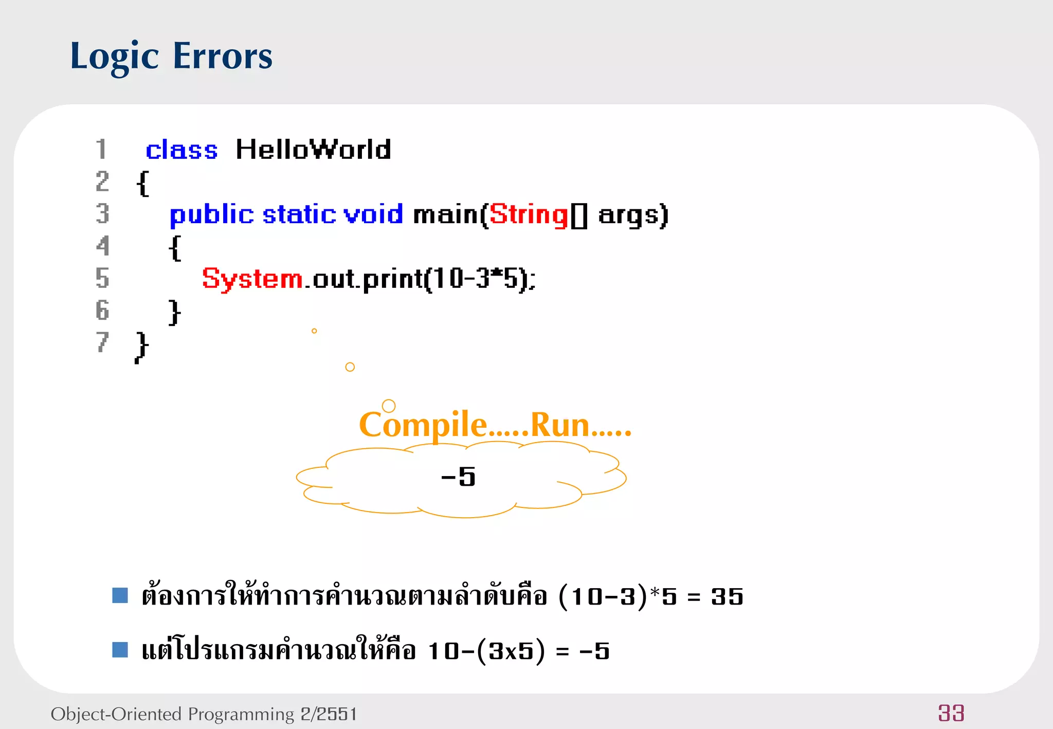 Logic Errors




                                 Compile…..Run…..
                                     -5

       ต้องการให้ทาการคานวณตามลาดับคือ (10-3)*5 = 35
       แต่โปรแกรมคานวณให้คือ 10-(3x5) = -5

Object-Oriented Programming 2/2551                      33
 