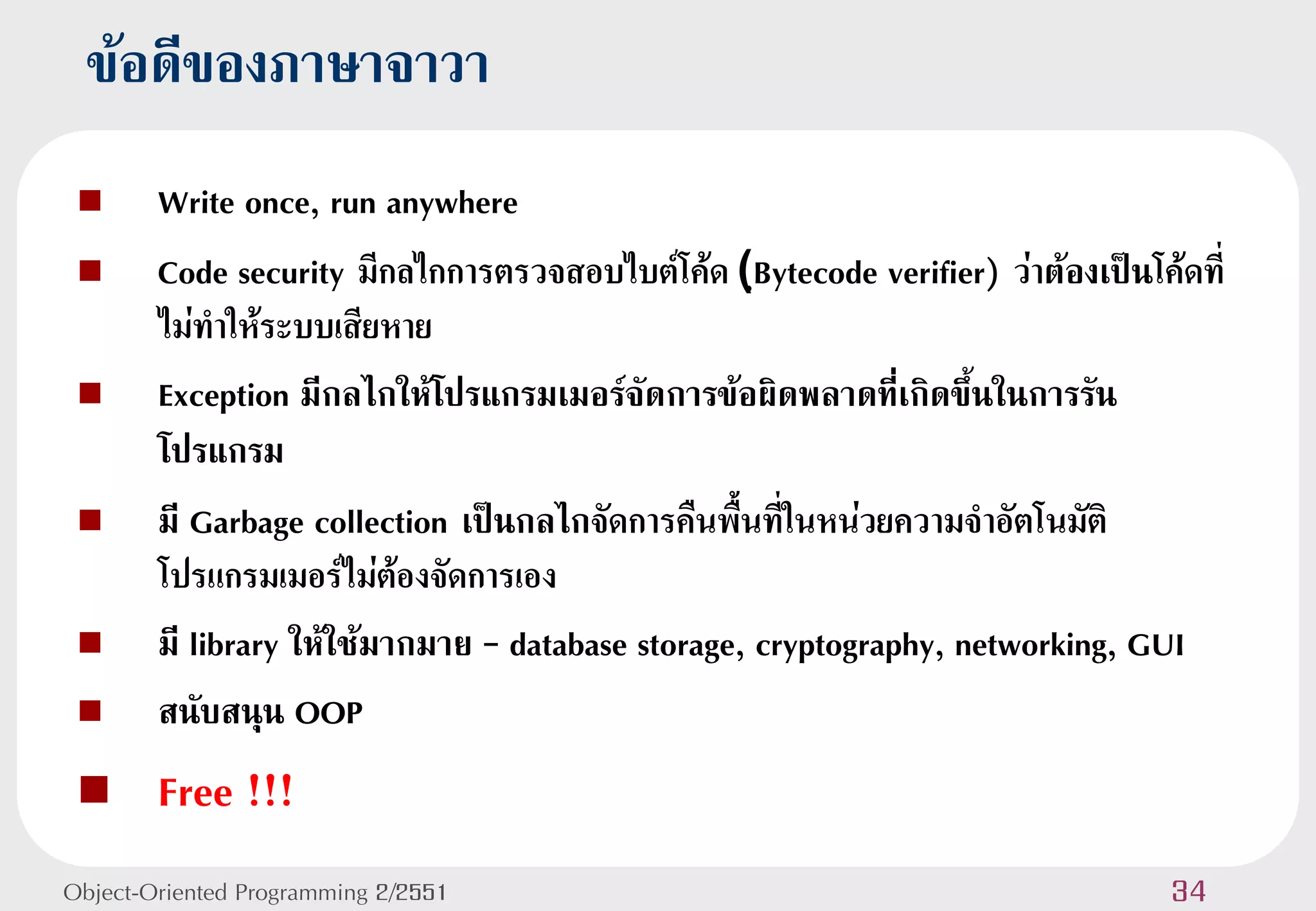 ข้อดีของภาษาจาวา
       Write once, run anywhere
       Code security มีกลไกการตรวจสอบไบต์โค้ด (ฺBytecode verifier) ว่าต้องเป็นโค้ดที่
        ไม่ทาให้ระบบเสียหาย
       Exception มีกลไกให้โปรแกรมเมอร์จัดการข้อผิดพลาดที่เกิดขึ้นในการรัน
        โปรแกรม
       มี Garbage collection เป็นกลไกจัดการคืนพื้นที่ในหน่วยความจาอัตโนมัติ
        โปรแกรมเมอร์ไม่ต้องจัดการเอง
       มี library ให้ใช้มากมาย – database storage, cryptography, networking, GUI
       สนับสนุน OOP
       Free !!!
Object-Oriented Programming 2/2551                                                34
 