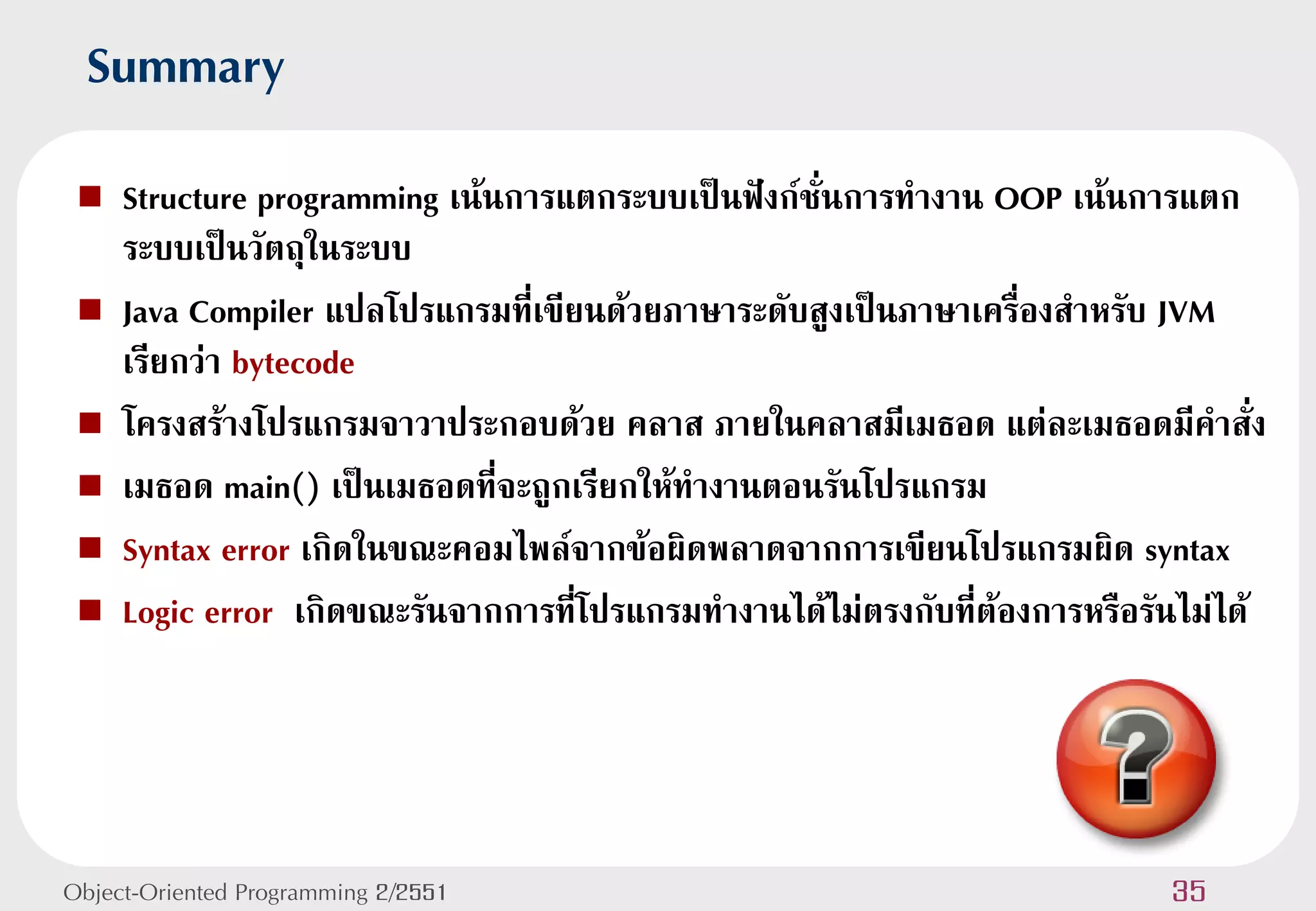 Summary
    Structure programming เน้นการแตกระบบเป็นฟังก์ชั่นการทางาน OOP เน้นการแตก
     ระบบเป็นวัตถุในระบบ
    Java Compiler แปลโปรแกรมที่เขียนด้วยภาษาระดับสูงเป็นภาษาเครื่องสาหรับ JVM
     เรียกว่า bytecode
    โครงสร้างโปรแกรมจาวาประกอบด้วย คลาส ภายในคลาสมีเมธอด แต่ละเมธอดมีคาสั่ง
    เมธอด main() เป็นเมธอดที่จะถูกเรียกให้ทางานตอนรันโปรแกรม
    Syntax error เกิดในขณะคอมไพล์จากข้อผิดพลาดจากการเขียนโปรแกรมผิด syntax
    Logic error เกิดขณะรันจากการที่โปรแกรมทางานได้ไม่ตรงกับที่ต้องการหรือรันไม่ได้




Object-Oriented Programming 2/2551                                          35
 