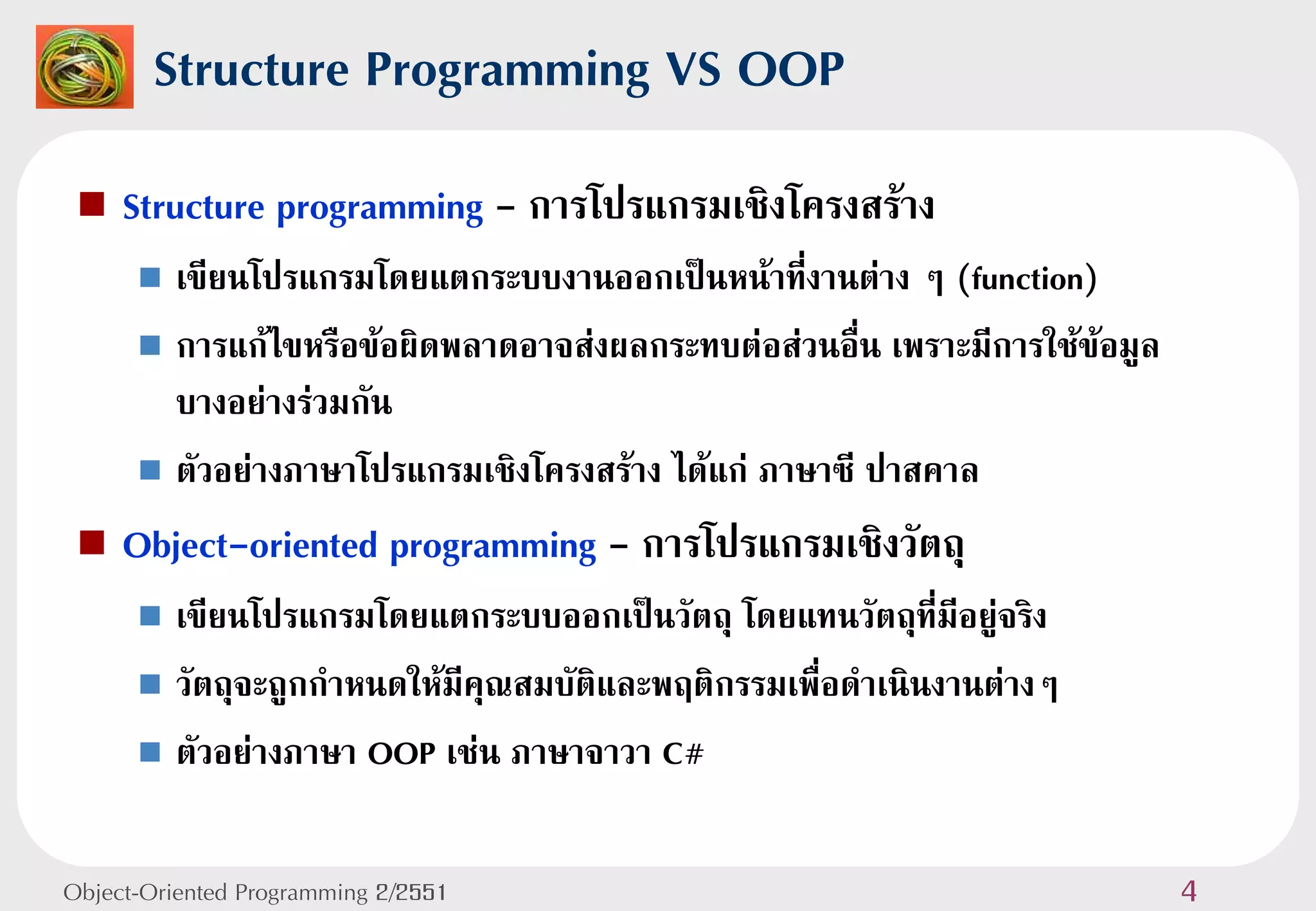Structure Programming VS OOP
    Structure programming - การโปรแกรมเชิงโครงสร้าง
       เขียนโปรแกรมโดยแตกระบบงานออกเป็นหน้าที่งานต่าง ๆ (function)
       การแก้ไขหรือข้อผิดพลาดอาจส่งผลกระทบต่อส่วนอื่น เพราะมีการใช้ข้อมูล
        บางอย่างร่วมกัน
       ตัวอย่างภาษาโปรแกรมเชิงโครงสร้าง ได้แก่ ภาษาซี ปาสคาล

    Object-oriented programming - การโปรแกรมเชิงวัตถุ
       เขียนโปรแกรมโดยแตกระบบออกเป็นวัตถุ โดยแทนวัตถุที่มีอยู่จริง
       วัตถุจะถูกกาหนดให้มีคุณสมบัติและพฤติกรรมเพื่อดาเนินงานต่างๆ

       ตัวอย่างภาษา OOP เช่น ภาษาจาวา C#



Object-Oriented Programming 2/2551                                           4
 