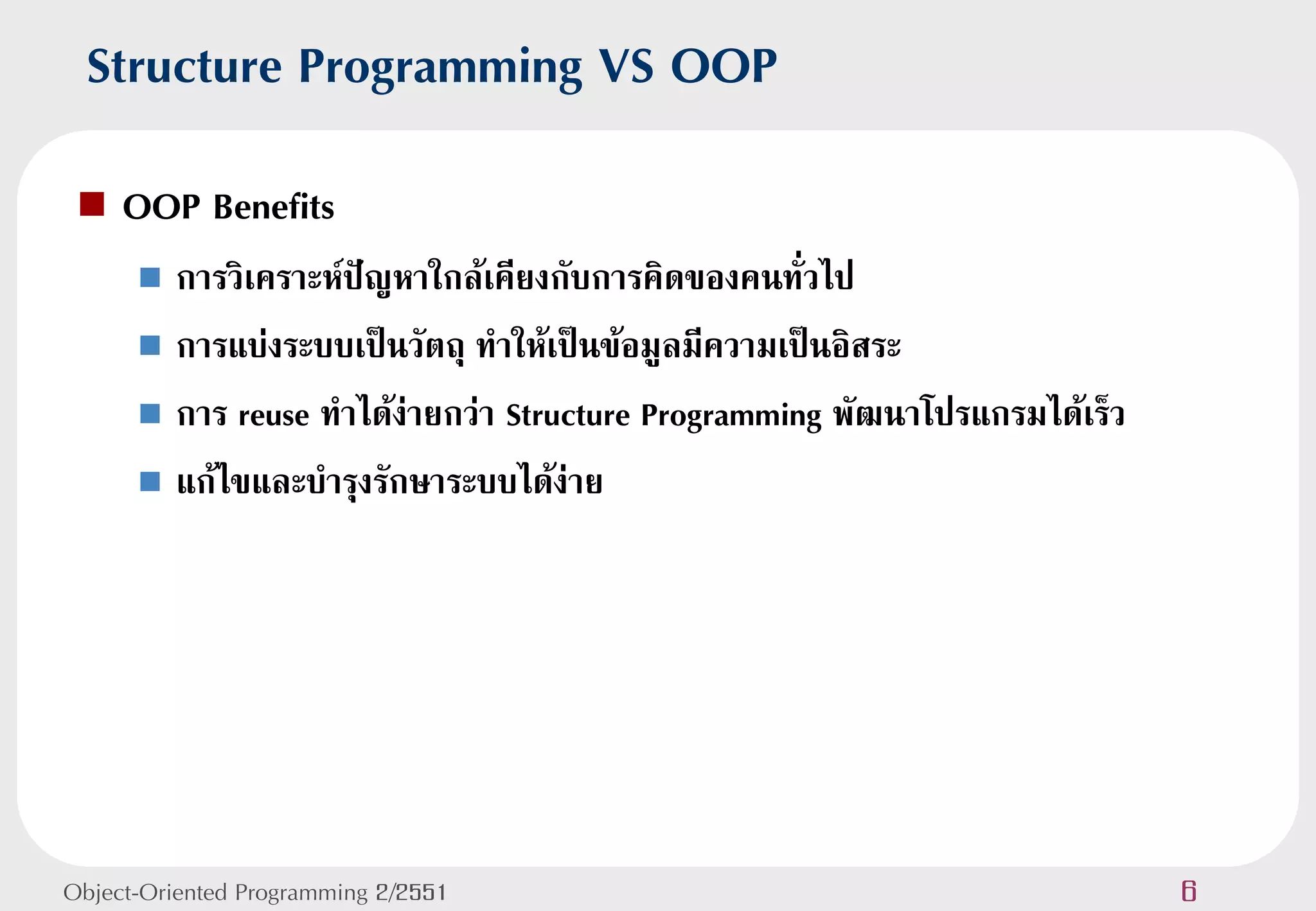 Structure Programming VS OOP
    OOP Benefits
       การวิเคราะห์ปัญหาใกล้เคียงกับการคิดของคนทั่วไป
       การแบ่งระบบเป็นวัตถุ ทาให้เป็นข้อมูลมีความเป็นอิสระ

       การ reuse ทาได้ง่ายกว่า Structure Programming พัฒนาโปรแกรมได้เร็ว

       แก้ไขและบารุงรักษาระบบได้ง่าย




Object-Oriented Programming 2/2551                                          6
 