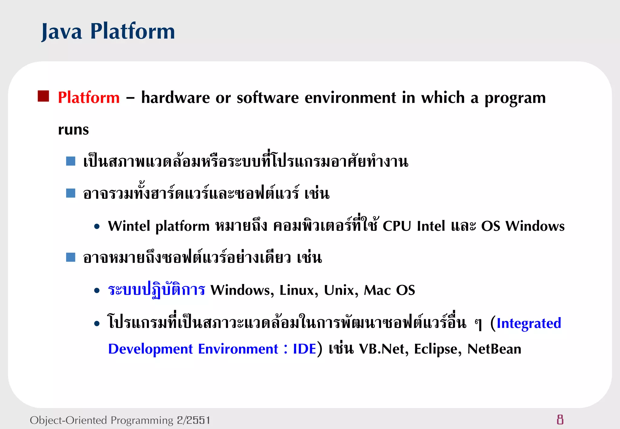 Java Platform
    Platform - hardware or software environment in which a program
     runs
       เป็นสภาพแวดล้อมหรือระบบที่โปรแกรมอาศัยทางาน
       อาจรวมทั้งฮาร์ดแวร์และซอฟต์แวร์ เช่น

          • Wintel platform หมายถึง คอมพิวเตอร์ที่ใช้ CPU Intel และ OS Windows
       อาจหมายถึงซอฟต์แวร์อย่างเดียว เช่น

          • ระบบปฏิบัติการ Windows, Linux, Unix, Mac OS
          • โปรแกรมที่เป็นสภาวะแวดล้อมในการพัฒนาซอฟต์แวร์อื่น ๆ (Integrated
            Development Environment : IDE) เช่น VB.Net, Eclipse, NetBean


Object-Oriented Programming 2/2551                                          8
 