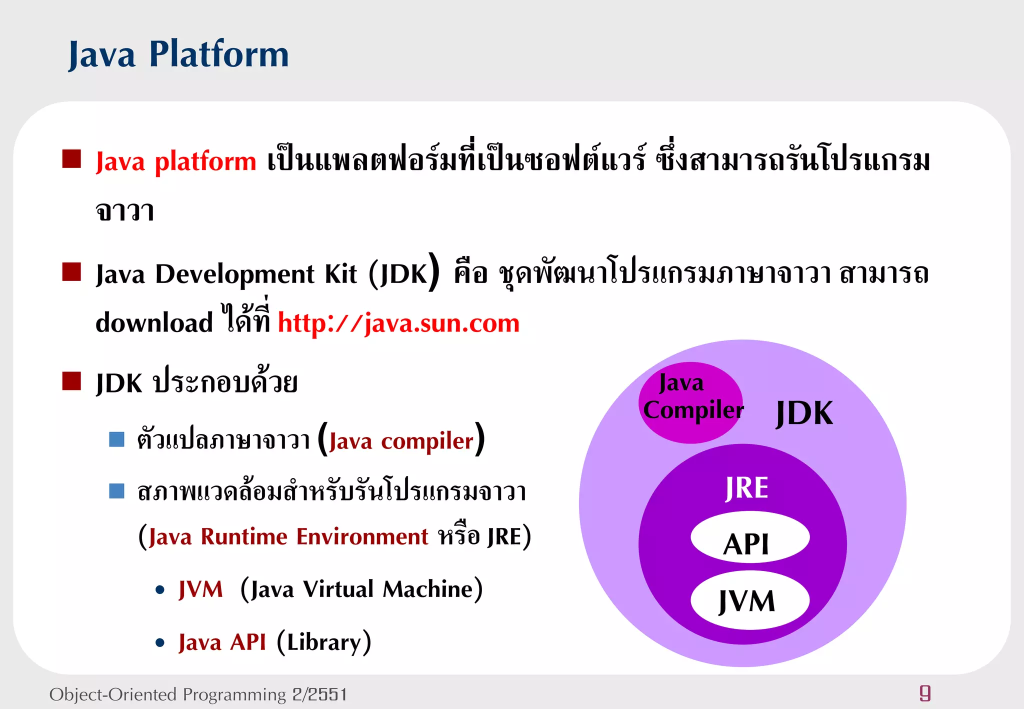 Java Platform
  Java platform เป็นแพลตฟอร์มที่เป็นซอฟต์แวร์ ซึ่งสามารถรันโปรแกรม
   จาวา
  Java Development Kit (JDK) คือ ชุดพัฒนาโปรแกรมภาษาจาวา สามารถ
   download ได้ที่ http://java.sun.com
  JDK ประกอบด้วย                              Java
       ตัวแปลภาษาจาวา (Java compiler)
                                              Compiler   JDK
       สภาพแวดล้อมสาหรับรันโปรแกรมจาวา             JRE
        (Java Runtime Environment หรือ JRE)        API
          • JVM (Java Virtual Machine)             JVM
          • Java API (Library)
Object-Oriented Programming 2/2551                                9
 