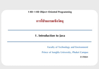 140-140 Object-Oriented Programming

      การโปรแกรมเชิงวัตถุ


     1. Introduction to Java

                Faculty of Technology and Environment
           Prince of Songkla University, Phuket Campus
                                              2/2551
 