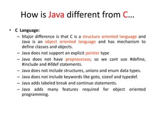 How is Java different from C…
• C Language:
– Major difference is that C is a structure oriented language and
Java is an object oriented language and has mechanism to
define classes and objects.
– Java does not support an explicit pointer type
– Java does not have preprocessor, so we cant use #define,
#include and #ifdef statements.
– Java does not include structures, unions and enum data types.
– Java does not include keywords like goto, sizeof and typedef.
– Java adds labeled break and continue statements.
– Java adds many features required for object oriented
programming.
 