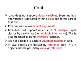 Cont…
 Java does not support global variables. Every method
and variable is declared within a class and forms part of
that class.
 Java does not allow default arguments.
 Java does not support inheritance of multiple super
classes by a sub class (i.e., multiple inheritance). This is
accomplished by using ‘interface’ concept.
 It is not possible to declare unsigned integers in java.
 In java objects are passed by reference only. In C++
objects may be passed by value or reference.
 