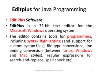 Editplus for Java Programming
• Edit Plus Software:
• EditPlus is a 32-bit text editor for the
Microsoft Windows operating system.
• The editor contains tools for programmers,
including syntax highlighting (and support for
custom syntax files), file type conversions, line
ending conversion (between Linux, Windows
and Mac styles), regular expressions for
search-and-replace, spell check etc).
Object Oriented Programming using JAVA 19
 
