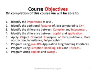 Course Objectives
On completion of this course we will be able to:
1. Identify the importance of Java .
2. Identify the additional features of Java compared to C++ .
3. Identify the difference between Compiler and Interpreter .
4. Identify the difference between applet and application .
5. Apply Object Oriented Principles of Encapsulations, Data
abstraction, Inheritance, Polymorphism.
6. Program using java API (Application Programming Interface).
7. Program using Exception Handling, Files and Threads .
8. Program Using applets and swings .
Object Oriented Programming using JAVA 3
 