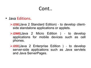Cont..
• Java Editions.
J2SE(Java 2 Standard Edition) - to develop client-
side standalone applications or applets.
J2ME(Java 2 Micro Edition ) - to develop
applications for mobile devices such as cell
phones.
J2EE(Java 2 Enterprise Edition ) - to develop
server-side applications such as Java servlets
and Java ServerPages.
 