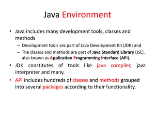 Java Environment
• Java includes many development tools, classes and
methods
– Development tools are part of Java Development Kit (JDK) and
– The classes and methods are part of Java Standard Library (JSL),
also known as Application Programming Interface (API).
• JDK constitutes of tools like java compiler, java
interpreter and many.
• API includes hundreds of classes and methods grouped
into several packages according to their functionality.
 