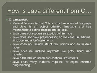  C Language:
• Major difference is that C is a structure oriented language
and Java is an object oriented language and has
mechanism to define classes and objects.
• Java does not support an explicit pointer type
• Java does not have preprocessor, so we cant use #define,
#include and #ifdef statements.
• Java does not include structures, unions and enum data
types.
• Java does not include keywords like goto, sizeof and
typedef.
• Java adds labeled break and continue statements.
• Java adds many features required for object oriented
programming.
 