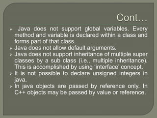  Java does not support global variables. Every
method and variable is declared within a class and
forms part of that class.
 Java does not allow default arguments.
 Java does not support inheritance of multiple super
classes by a sub class (i.e., multiple inheritance).
This is accomplished by using ‘interface’ concept.
 It is not possible to declare unsigned integers in
java.
 In java objects are passed by reference only. In
C++ objects may be passed by value or reference.
 