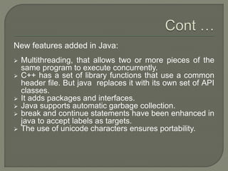 New features added in Java:
 Multithreading, that allows two or more pieces of the
same program to execute concurrently.
 C++ has a set of library functions that use a common
header file. But java replaces it with its own set of API
classes.
 It adds packages and interfaces.
 Java supports automatic garbage collection.
 break and continue statements have been enhanced in
java to accept labels as targets.
 The use of unicode characters ensures portability.
 