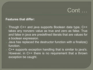 Features that differ:
 Though C++ and java supports Boolean data type, C++
takes any nonzero value as true and zero as false. True
and false in java are predefined literals that are values for
a boolean expression.
 Java has replaced the destructor function with a finalize()
function.
 C++ supports exception handling that is similar to java's.
However, in C++ there is no requirement that a thrown
exception be caught.
 