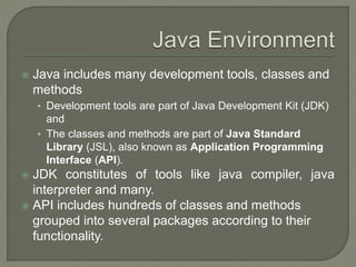  Java includes many development tools, classes and
methods
• Development tools are part of Java Development Kit (JDK)
and
• The classes and methods are part of Java Standard
Library (JSL), also known as Application Programming
Interface (API).
 JDK constitutes of tools like java compiler, java
interpreter and many.
 API includes hundreds of classes and methods
grouped into several packages according to their
functionality.
 
