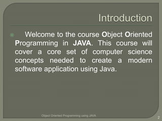  Welcome to the course Object Oriented
Programming in JAVA. This course will
cover a core set of computer science
concepts needed to create a modern
software application using Java.
Object Oriented Programming using JAVA
2
 